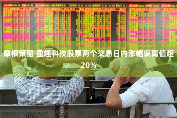 摩根策酪 盈趣科技股票两个交易日内涨幅偏离值超20%