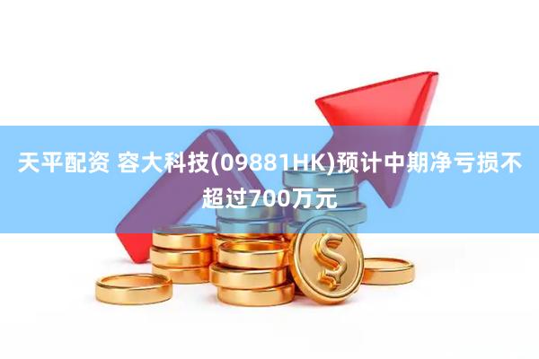 天平配资 容大科技(09881HK)预计中期净亏损不超过700万元