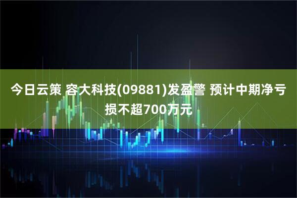 今日云策 容大科技(09881)发盈警 预计中期净亏损不超700万元