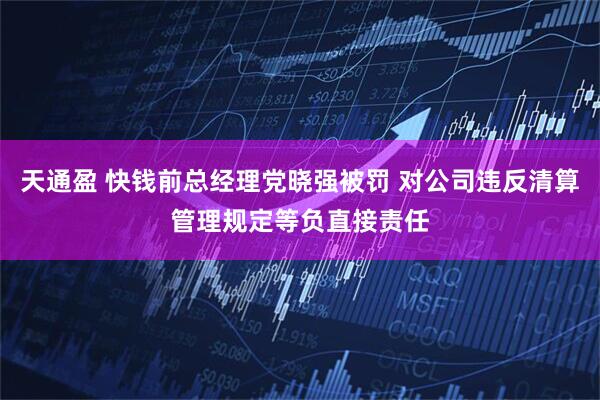 天通盈 快钱前总经理党晓强被罚 对公司违反清算管理规定等负直接责任