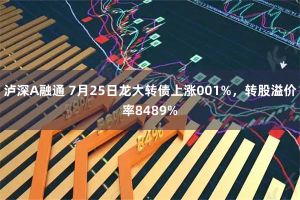 泸深A融通 7月25日龙大转债上涨001%，转股溢价率8489%