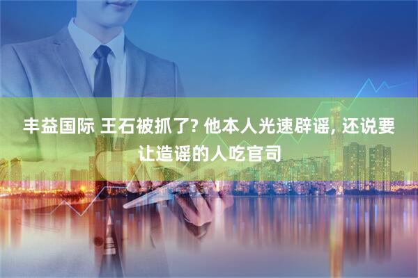 丰益国际 王石被抓了? 他本人光速辟谣, 还说要让造谣的人吃官司