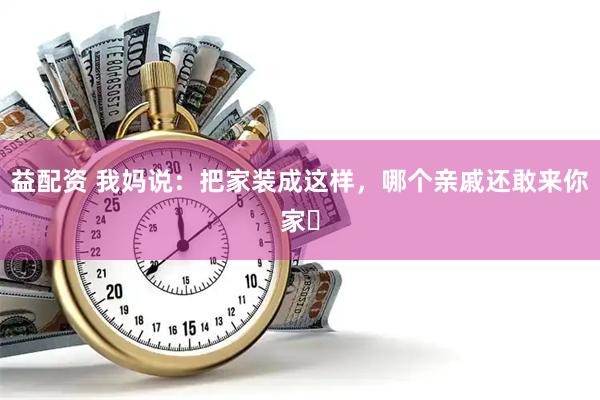 益配资 我妈说：把家装成这样，哪个亲戚还敢来你家❓