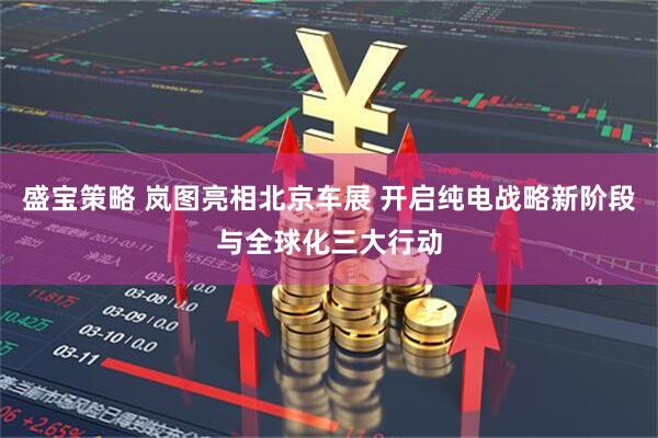 盛宝策略 岚图亮相北京车展 开启纯电战略新阶段与全球化三大行动