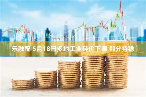 乐融配 5月18日多地工业硅价下调 部分持稳